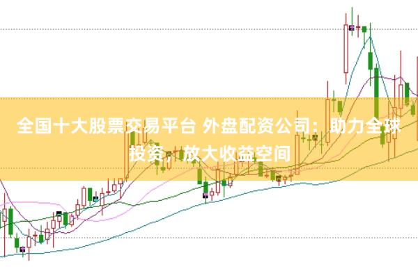 全国十大股票交易平台 外盘配资公司：助力全球投资，放大收益空间
