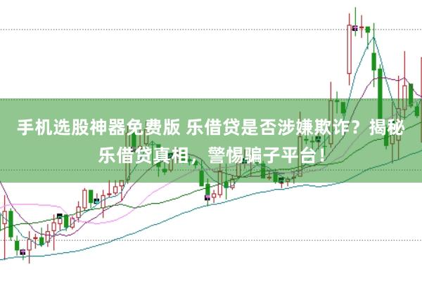 手机选股神器免费版 乐借贷是否涉嫌欺诈？揭秘乐借贷真相，警惕骗子平台！