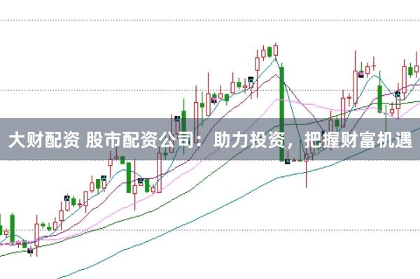 大财配资 股市配资公司：助力投资，把握财富机遇
