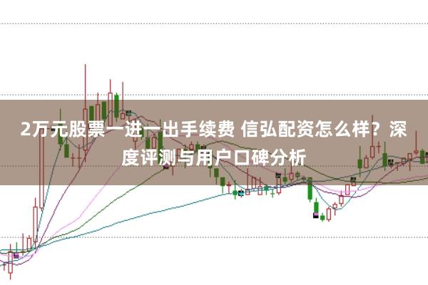 2万元股票一进一出手续费 信弘配资怎么样？深度评测与用户口碑分析