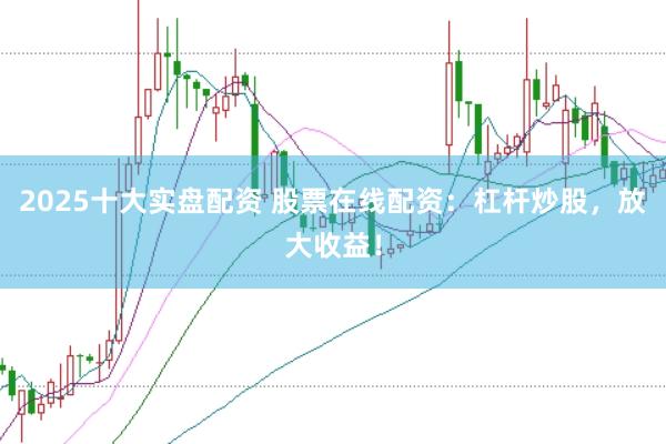 2025十大实盘配资 股票在线配资：杠杆炒股，放大收益！