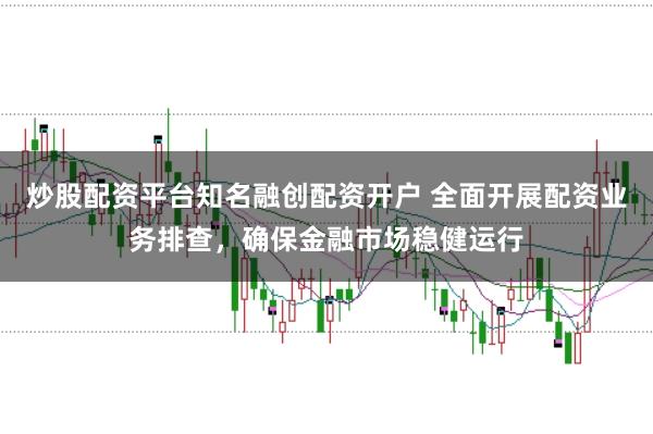 炒股配资平台知名融创配资开户 全面开展配资业务排查，确保金融市场稳健运行
