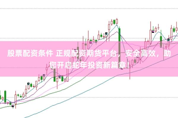 股票配资条件 正规配资期货平台，安全高效，助您开启蛇年投资新篇章！