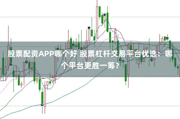 股票配资APP哪个好 股票杠杆交易平台优选：哪个平台更胜一筹？