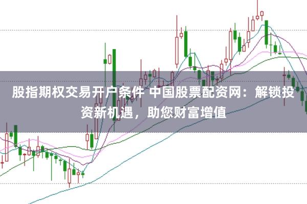 股指期权交易开户条件 中国股票配资网：解锁投资新机遇，助您财富增值