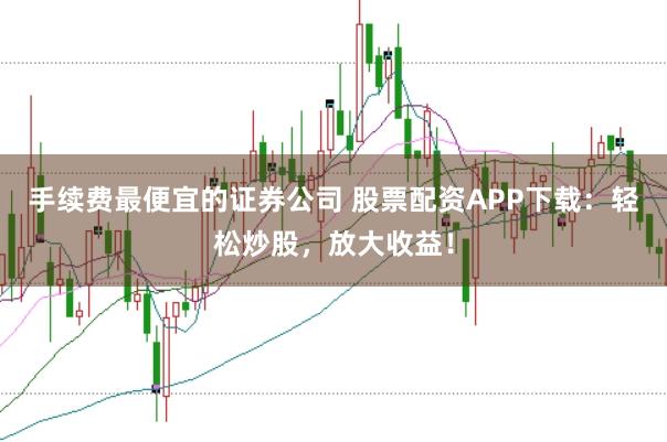 手续费最便宜的证券公司 股票配资APP下载：轻松炒股，放大收益！
