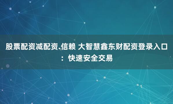 股票配资减配资.信赖 大智慧鑫东财配资登录入口：快速安全交易