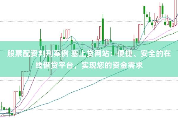 股票配资判刑案例 塞上贷网站：便捷、安全的在线借贷平台，实现您的资金需求