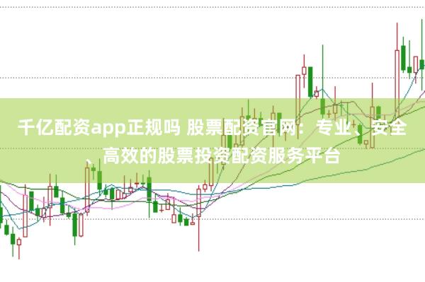千亿配资app正规吗 股票配资官网：专业、安全、高效的股票投资配资服务平台
