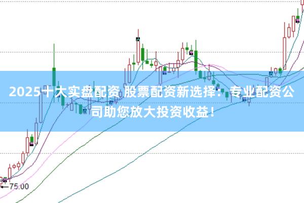 2025十大实盘配资 股票配资新选择：专业配资公司助您放大投资收益！
