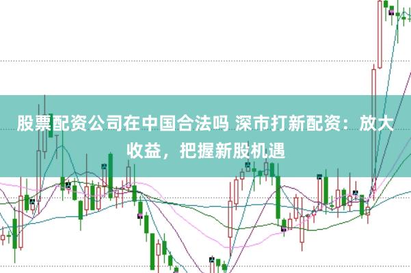 股票配资公司在中国合法吗 深市打新配资：放大收益，把握新股机遇