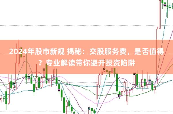 2024年股市新规 揭秘：交股服务费，是否值得？专业解读带你避开投资陷阱
