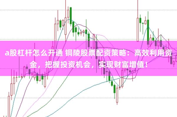 a股杠杆怎么开通 铜陵股票配资策略：高效利用资金，把握投资机会，实现财富增值！