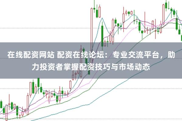 在线配资网站 配资在线论坛：专业交流平台，助力投资者掌握配资技巧与市场动态