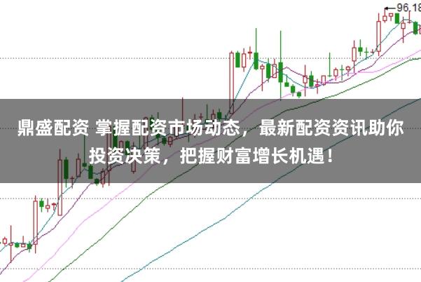 鼎盛配资 掌握配资市场动态，最新配资资讯助你投资决策，把握财富增长机遇！