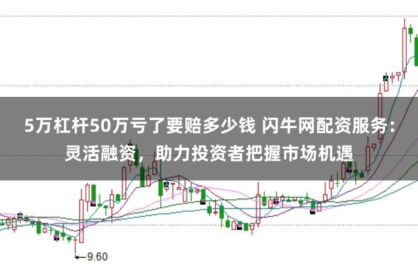 5万杠杆50万亏了要赔多少钱 闪牛网配资服务：灵活融资，助力投资者把握市场机遇
