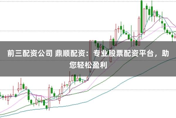前三配资公司 鼎顺配资：专业股票配资平台，助您轻松盈利