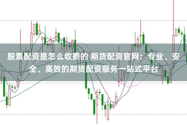 股票配资是怎么收费的 期货配资官网：专业、安全、高效的期货配资服务一站式平台
