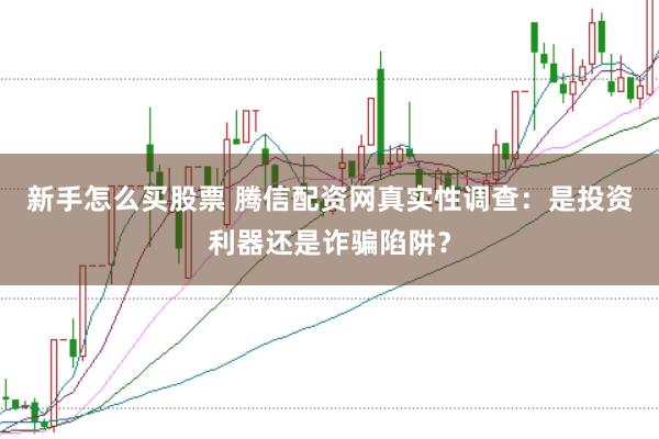 新手怎么买股票 腾信配资网真实性调查：是投资利器还是诈骗陷阱？