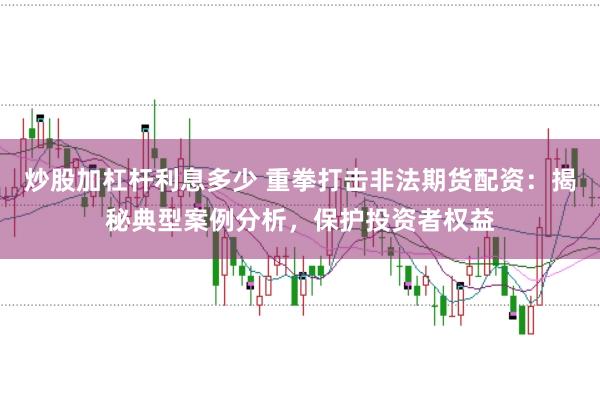 炒股加杠杆利息多少 重拳打击非法期货配资：揭秘典型案例分析，保护投资者权益