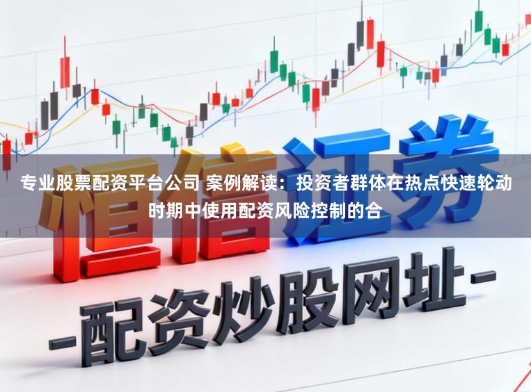 专业股票配资平台公司 案例解读：投资者群体在热点快速轮动时期中使用配资风险控制的合