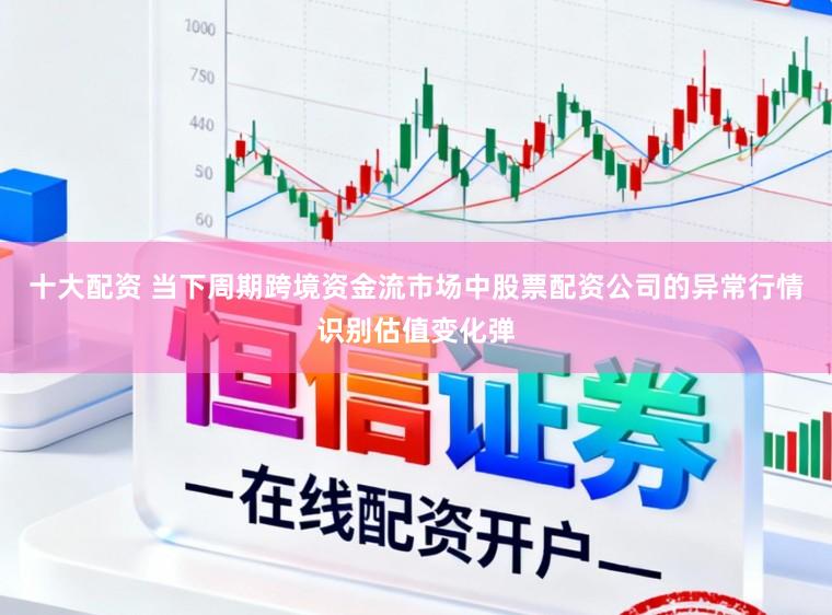 十大配资 当下周期跨境资金流市场中股票配资公司的异常行情识别估值变化弹