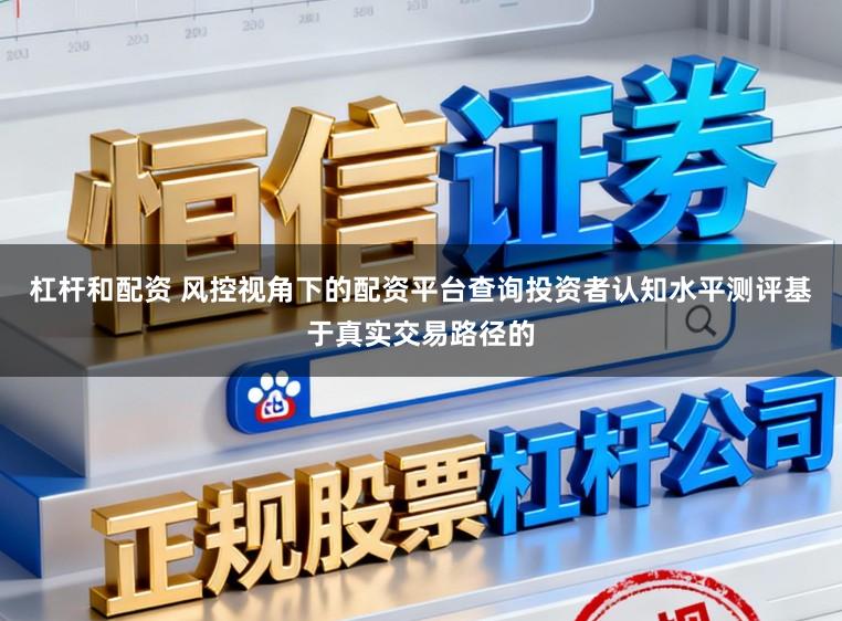 杠杆和配资 风控视角下的配资平台查询投资者认知水平测评基于真实交易路径的