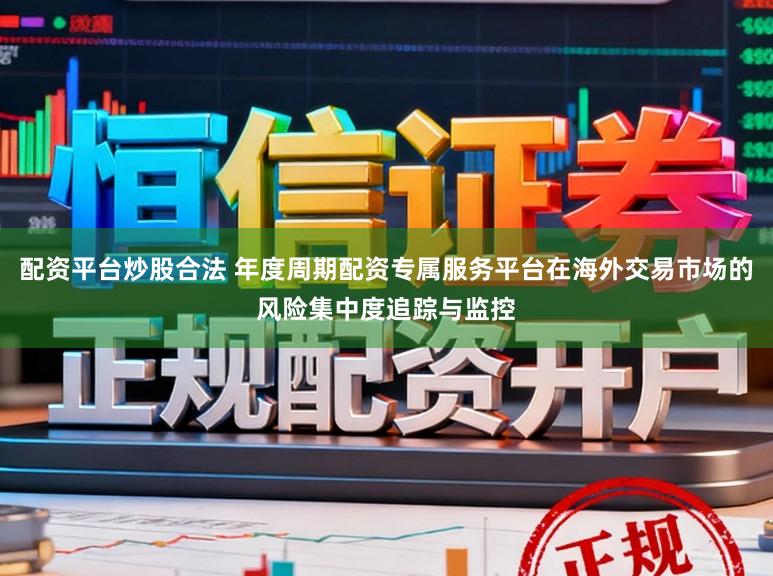 配资平台炒股合法 年度周期配资专属服务平台在海外交易市场的风险集中度追踪与监控