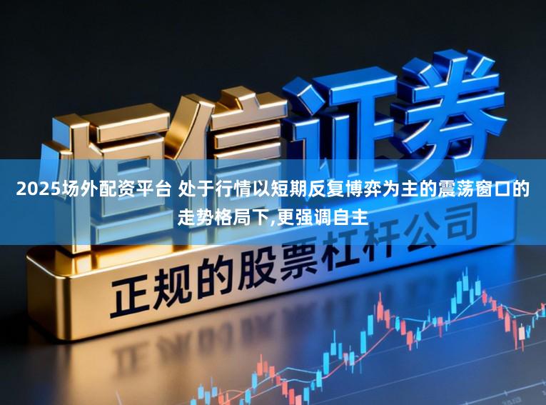 2025场外配资平台 处于行情以短期反复博弈为主的震荡窗口的走势格局下,更强调自主