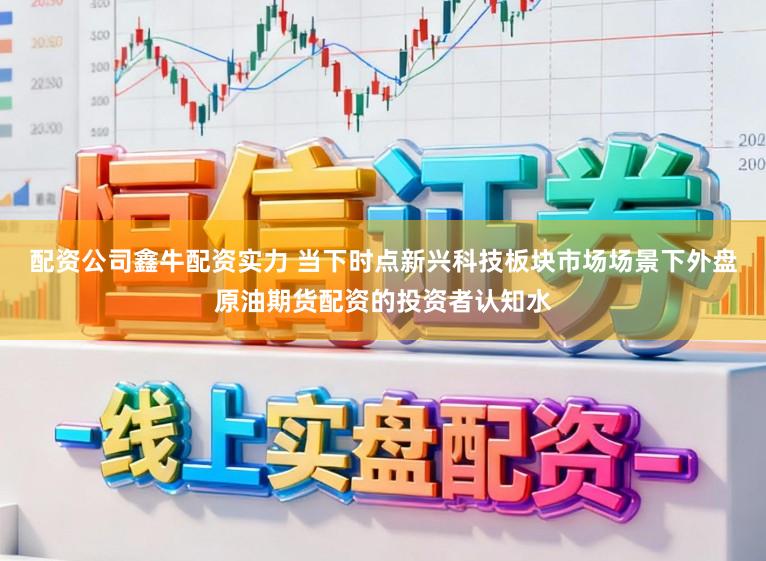 配资公司鑫牛配资实力 当下时点新兴科技板块市场场景下外盘原油期货配资的投资者认知水