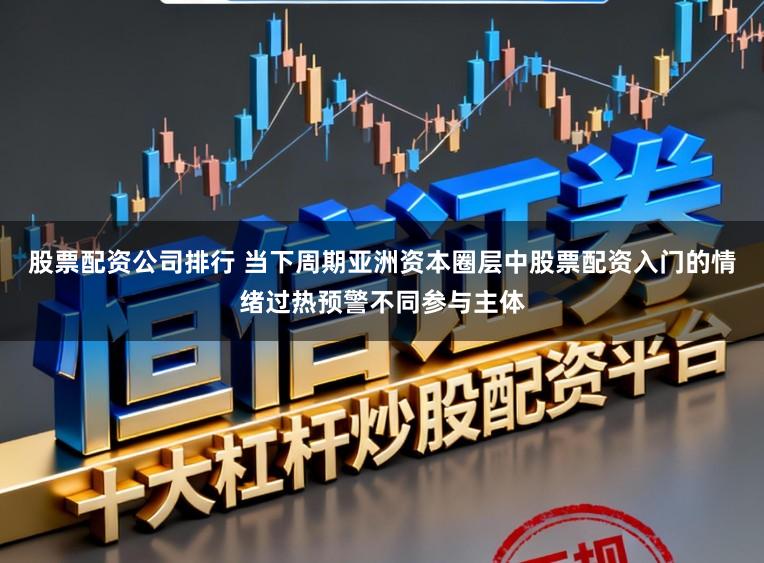 股票配资公司排行 当下周期亚洲资本圈层中股票配资入门的情绪过热预警不同参与主体