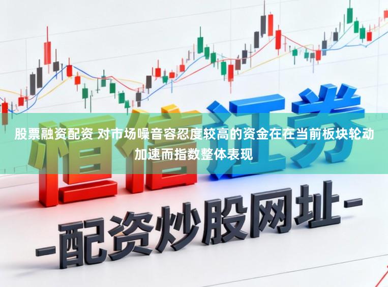 股票融资配资 对市场噪音容忍度较高的资金在在当前板块轮动加速而指数整体表现