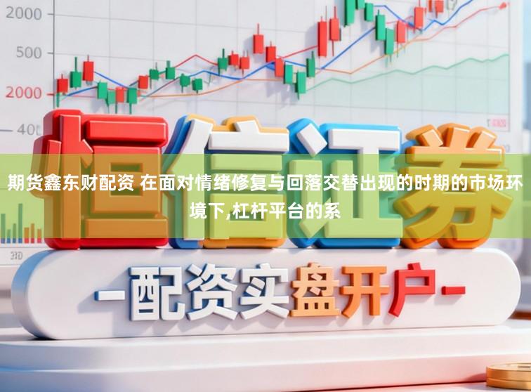 期货鑫东财配资 在面对情绪修复与回落交替出现的时期的市场环境下,杠杆平台的系