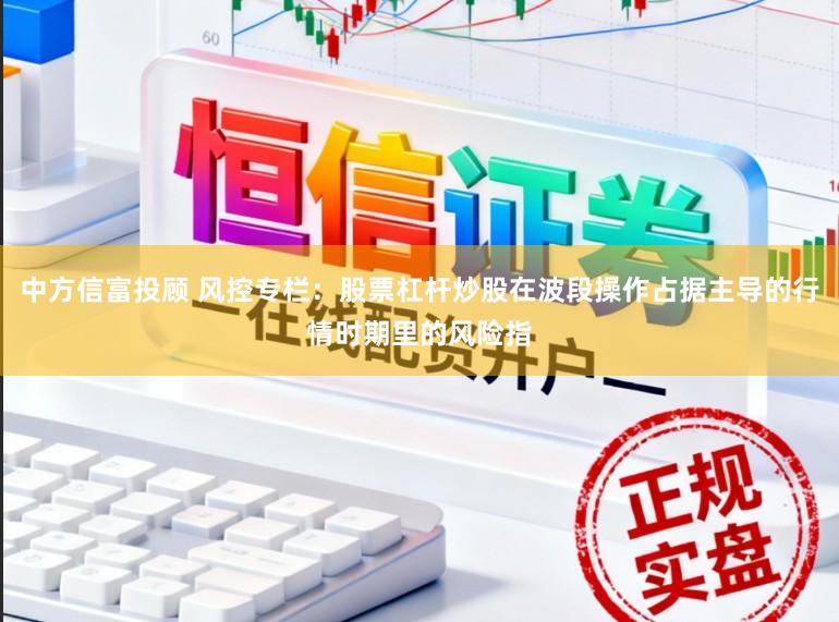 中方信富投顾 风控专栏：股票杠杆炒股在波段操作占据主导的行情时期里的风险指