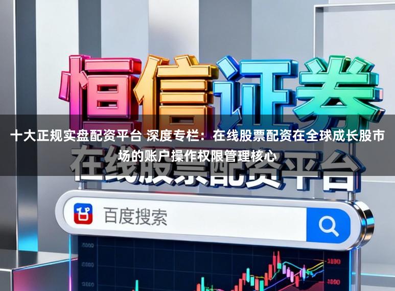 十大正规实盘配资平台 深度专栏：在线股票配资在全球成长股市场的账户操作权限管理核心