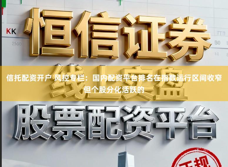 信托配资开户 风控专栏：国内配资平台排名在指数运行区间收窄但个股分化活跃的
