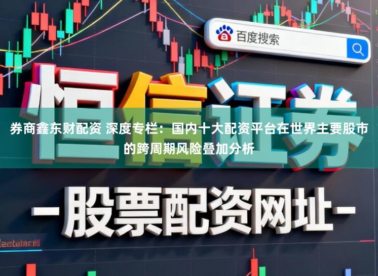 券商鑫东财配资 深度专栏：国内十大配资平台在世界主要股市的跨周期风险叠加分析