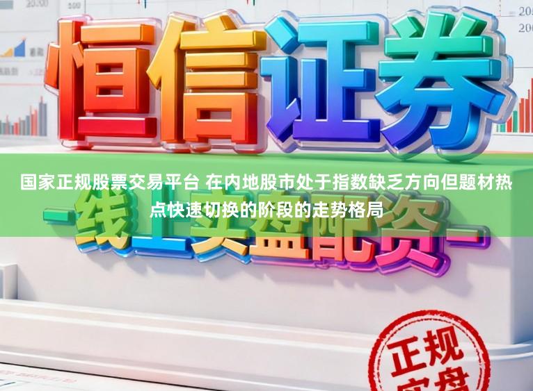 国家正规股票交易平台 在内地股市处于指数缺乏方向但题材热点快速切换的阶段的走势格局
