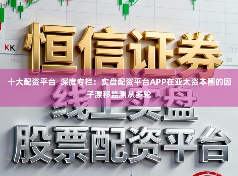 十大配资平台  深度专栏：实盘配资平台APP在亚太资本圈的因子漂移监测从多轮