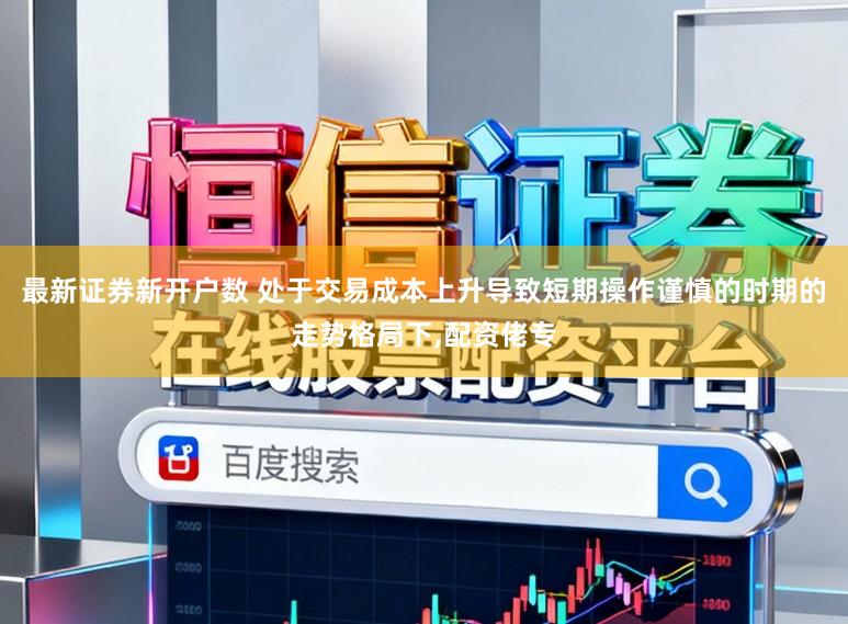 最新证券新开户数 处于交易成本上升导致短期操作谨慎的时期的走势格局下,配资佬专