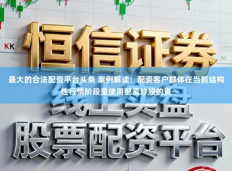 最大的合法配资平台头条 案例解读：配资客户群体在当前结构性行情阶段里使用配资炒股的资