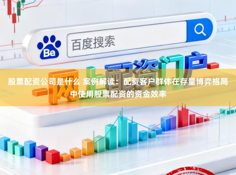 股票配资公司是什么 案例解读：配资客户群体在存量博弈格局中使用股票配资的资金效率