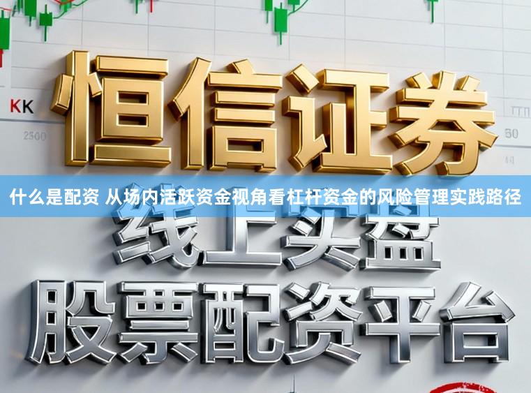 什么是配资 从场内活跃资金视角看杠杆资金的风险管理实践路径