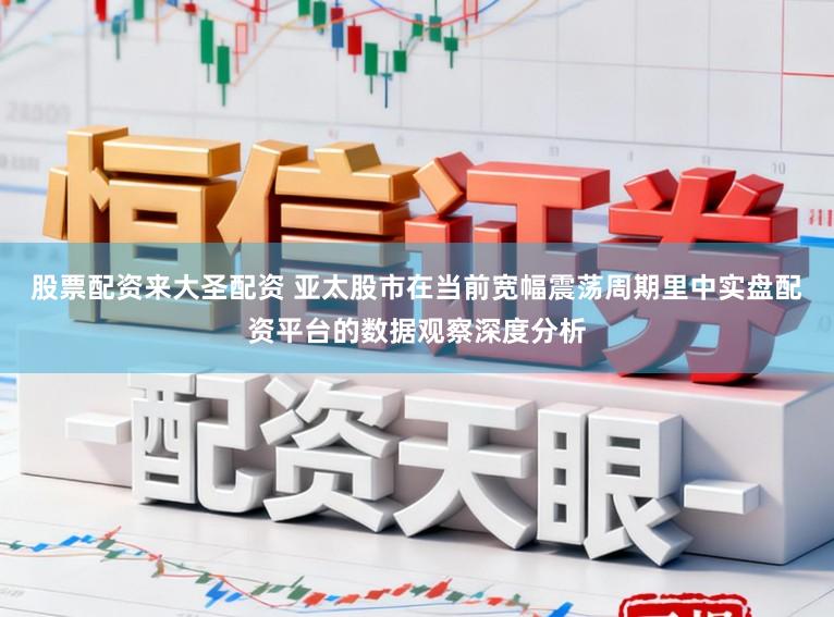 股票配资来大圣配资 亚太股市在当前宽幅震荡周期里中实盘配资平台的数据观察深度分析