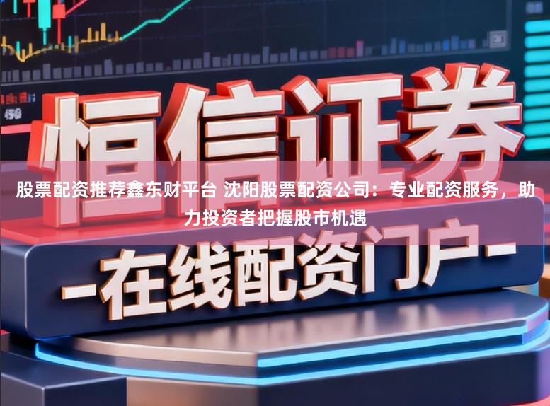 股票配资推荐鑫东财平台 沈阳股票配资公司：专业配资服务，助力投资者把握股市机遇