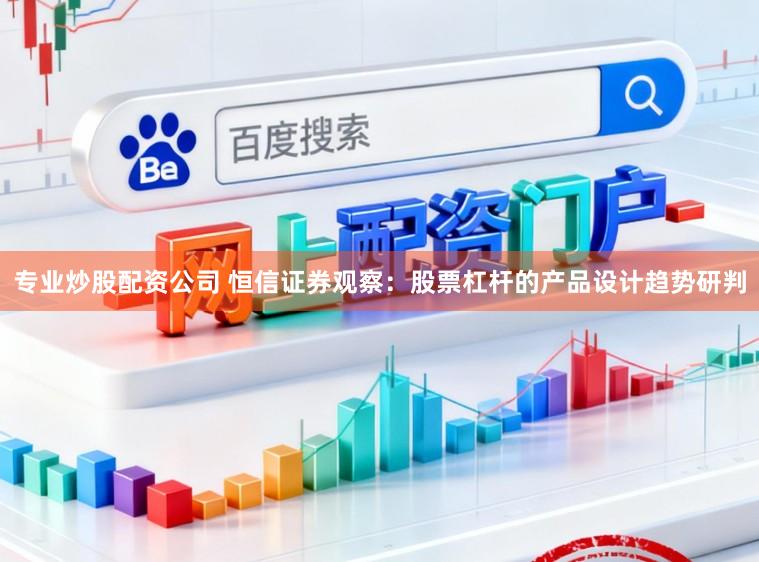 专业炒股配资公司 恒信证券观察：股票杠杆的产品设计趋势研判