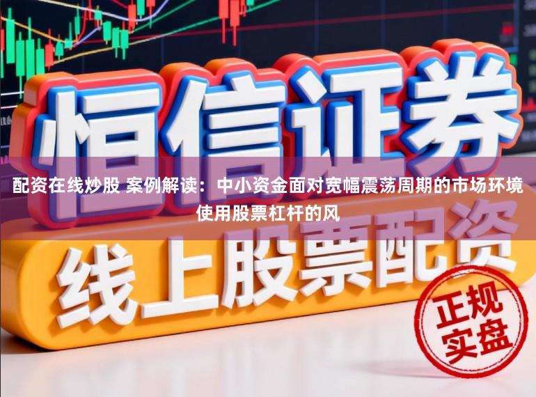 配资在线炒股 案例解读：中小资金面对宽幅震荡周期的市场环境使用股票杠杆的风