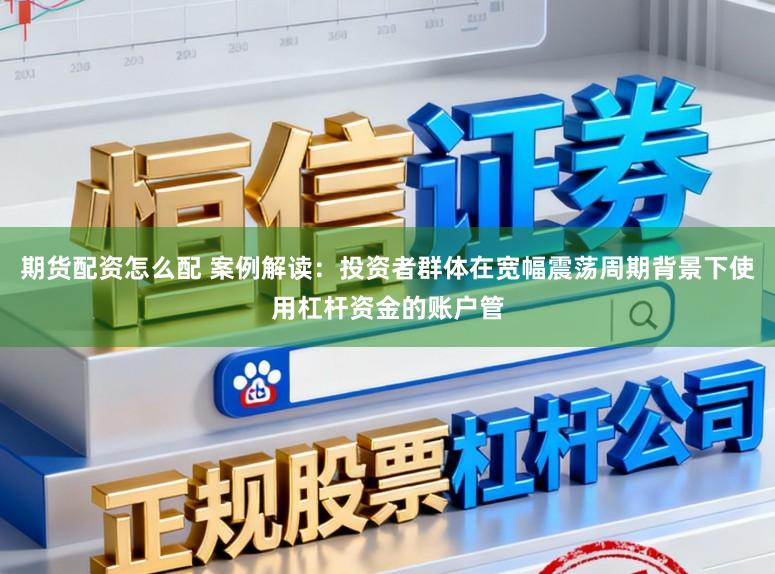 期货配资怎么配 案例解读：投资者群体在宽幅震荡周期背景下使用杠杆资金的账户管