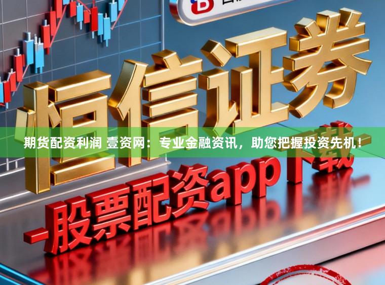期货配资利润 壹资网：专业金融资讯，助您把握投资先机！