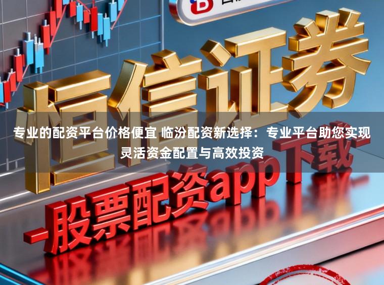 专业的配资平台价格便宜 临汾配资新选择：专业平台助您实现灵活资金配置与高效投资
